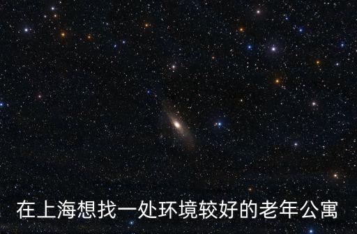 上海市 養(yǎng)老公寓，在上海想找一處環(huán)境較好的老年公寓