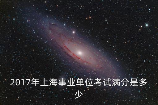 2017年上海市事業(yè)單位筆試成績(jī)分?jǐn)?shù)線，2017年上海事業(yè)單位考試滿分是多少