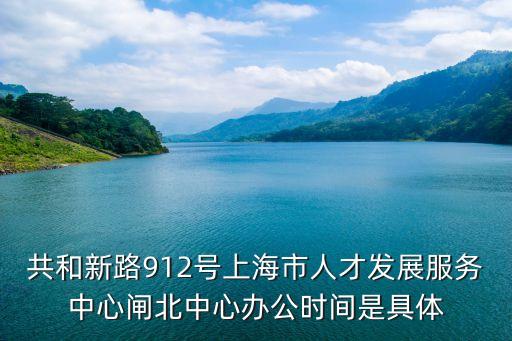 共和新路912號上海市人才發展服務中心閘北中心辦公時間是具體