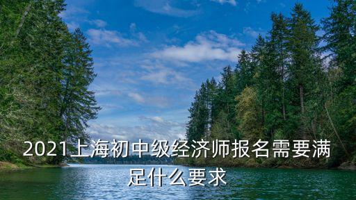 審核點(diǎn) 上海市經(jīng)濟(jì)技術(shù)，2021上海初中級(jí)經(jīng)濟(jì)師報(bào)名需要滿足什么要求