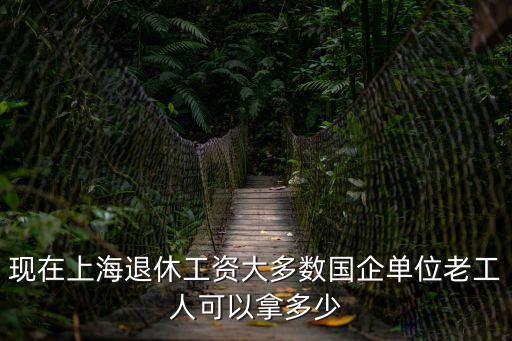 上海市政工人退休工資待遇，現在上海退休工資大多數國企單位老工人可以拿多少
