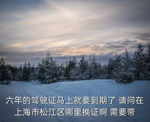 松江駕照可以在上海市區(qū)換嗎，六年的駕駛證馬上就要到期了 請問在上海市松江區(qū)哪里換證啊 需要帶