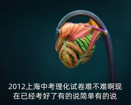 2012年上海市化學中考初中，2012上海中考理化試卷難不難啊現在已經考好了有的說簡單有的說