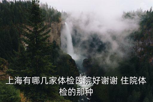 上海市那家體檢醫院好，上海有哪幾家體檢醫院好謝謝 住院體檢的那種