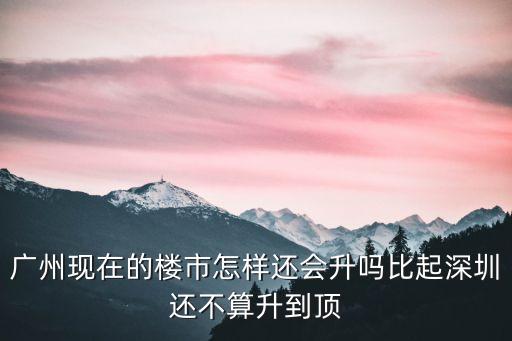 廣州現(xiàn)在的樓市怎樣還會(huì)升嗎比起深圳還不算升到頂