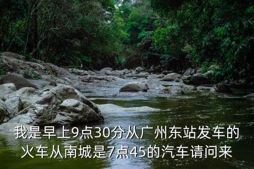 我是早上9點(diǎn)30分從廣州東站發(fā)車的火車從南城是7點(diǎn)45的汽車請問來
