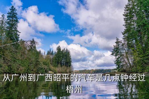 昭平至廣州班車視頻，從廣州到廣西昭平的汽車是幾點鐘經(jīng)過梧州
