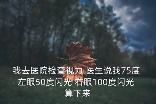 我去醫(yī)院檢查視力 醫(yī)生說我75度 左眼50度閃光 右眼100度閃光 算下來