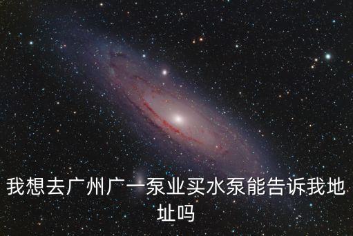 我想去廣州廣一泵業(yè)買水泵能告訴我地址嗎