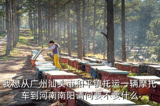 我想從廣州汕頭市和平鎮托運一輛摩托車到河南南陽請問要不要什么