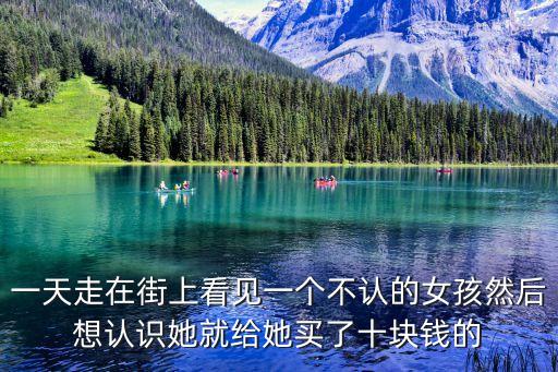 一天走在街上看見一個不認的女孩然后想認識她就給她買了十塊錢的