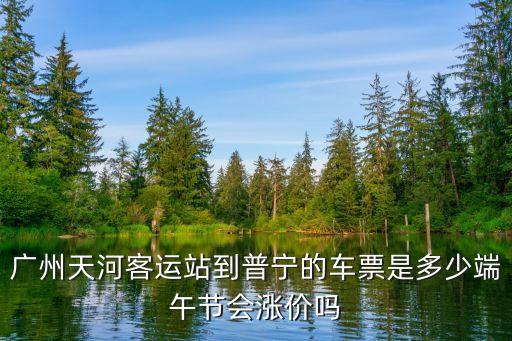 廣州端午車票，廣州天河客運站到普寧的車票是多少端午節會漲價嗎