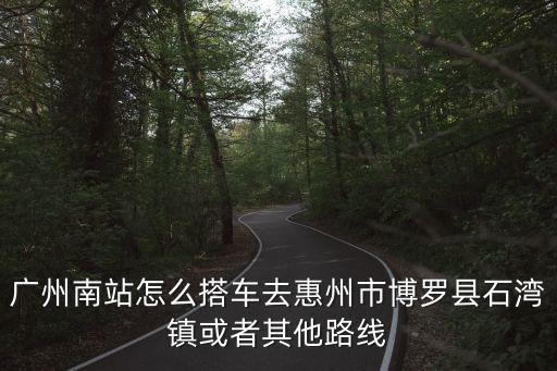 廣州南站怎么搭車去惠州市博羅縣石灣鎮(zhèn)或者其他路線