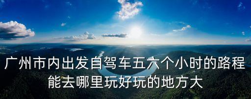 廣州到韶關仁化景點，廣州市內出發(fā)自駕車五六個小時的路程能去哪里玩好玩的地方大