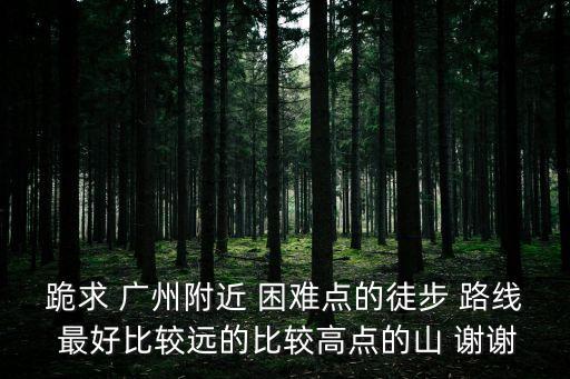廣州最難走的徒步路線，跪求 廣州附近 困難點的徒步 路線 最好比較遠的比較高點的山 謝謝
