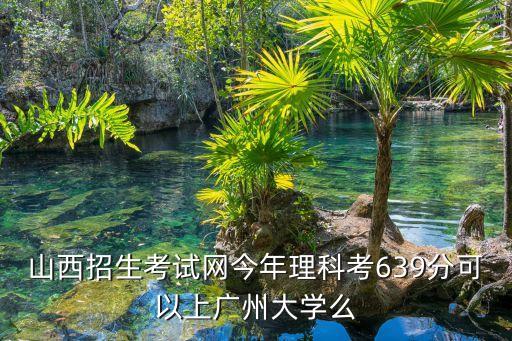 山西招生考試網(wǎng)今年理科考639分可以上廣州大學(xué)么