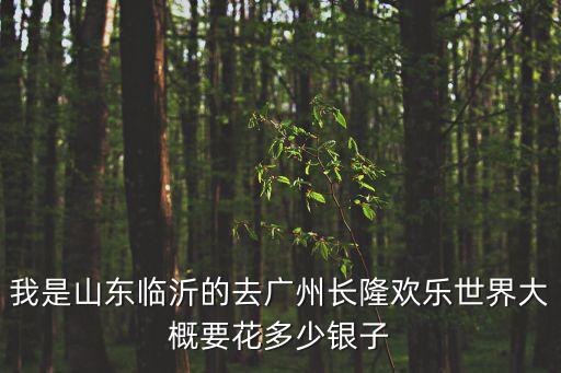 我是山東臨沂的去廣州長隆歡樂世界大概要花多少銀子