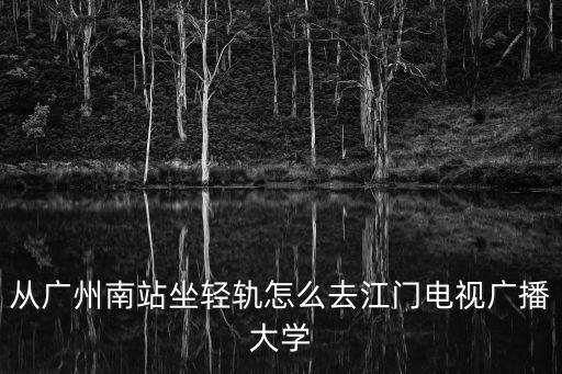 從廣州南站坐輕軌怎么去江門電視廣播大學(xué)