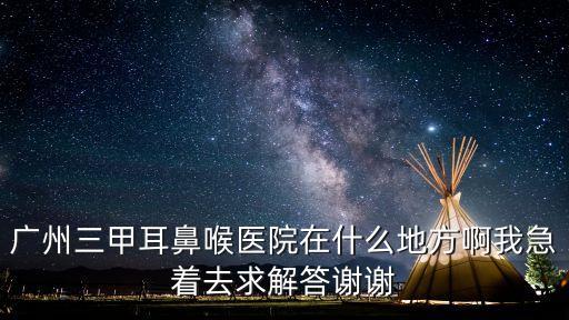 廣州三甲醫(yī)院定位，廣州三甲耳鼻喉醫(yī)院在什么地方啊我急著去求解答謝謝