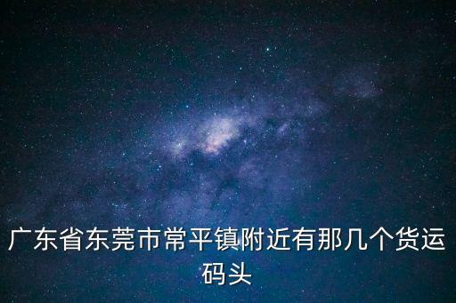 廣東省東莞市常平鎮附近有那幾個貨運碼頭