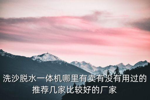 廣州洗沙脫水一體機廠家，洗沙脫水一體機哪里有賣有沒有用過的推薦幾家比較好的廠家