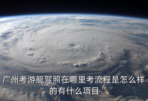廣州哪里有a1e游艇駕照，廣州考游艇駕照在哪里考流程是怎么樣的有什么項目