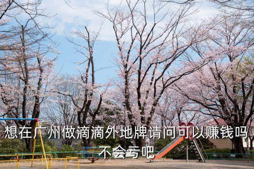 想在廣州做滴滴外地牌請問可以賺錢嗎不會虧吧
