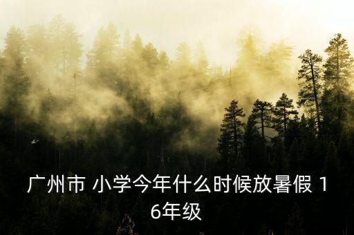 廣州小學六月幾號暑假，廣州市 小學今年什么時候放暑假 16年級