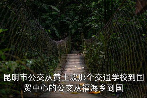 昆明市公交從黃土坡那個交通學校到國貿中心的公交從福海鄉到國