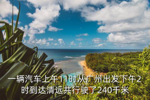 一輛汽車上午11時(shí)從廣州出發(fā)下午2時(shí)到達(dá)清遠(yuǎn)共行駛了240千米