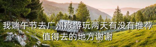 端午可以去廣州嘛，我端午節去廣州旅游玩兩天有沒有推薦值得去的地方謝謝