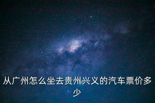 廣州到武勝長途汽車票，從廣州怎么坐去貴州興義的汽車票價多少