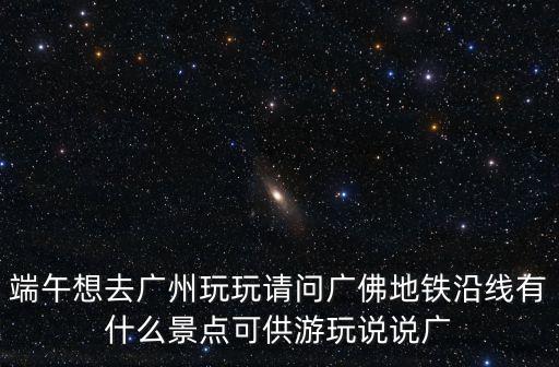 端午想去廣州玩玩請問廣佛地鐵沿線有什么景點可供游玩說說廣