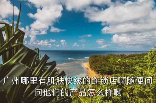 廣州哪里有肌膚快線的連鎖店啊隨便問問他們的產品怎么樣啊