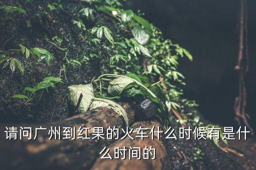 請問廣州到紅果的火車什么時候有是什么時間的