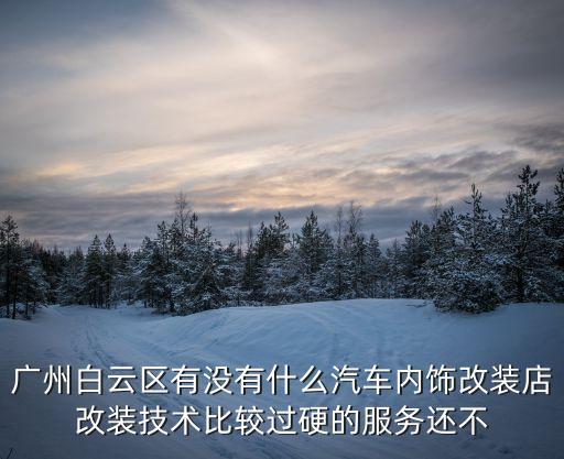 廣州白云區有沒有什么汽車內飾改裝店改裝技術比較過硬的服務還不