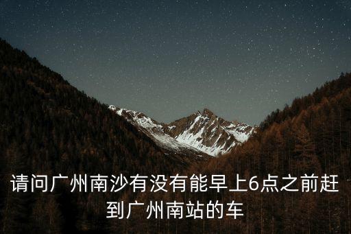 南沙今天還能去廣州南嗎，請問廣州南沙有沒有能早上6點之前趕到廣州南站的車
