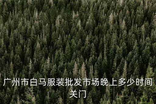廣州市白馬服裝批發市場晚上多少時間關門