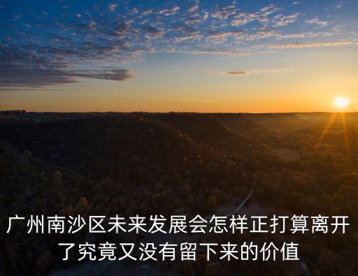 廣州南沙沒產業沒人口，廣州南沙區未來發展會怎樣正打算離開了究竟又沒有留下來的價值