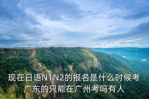 現(xiàn)在日語N1N2的報(bào)名是什么時(shí)候考廣東的只能在廣州考嗎有人