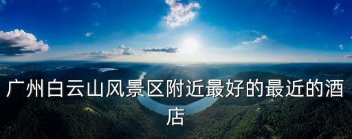 廣州白云山風景區附近最好的最近的酒店