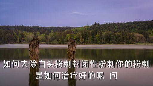 如何去除白頭粉刺封閉性粉刺你的粉刺是如何治療好的呢  問