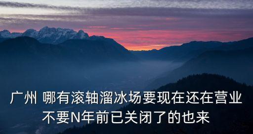 廣州 哪有滾軸溜冰場(chǎng)要現(xiàn)在還在營(yíng)業(yè)不要N年前已關(guān)閉了的也來