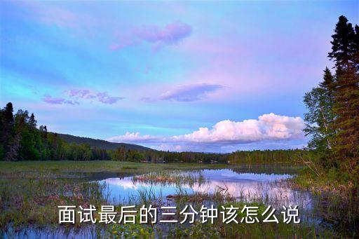 面試結尾怎么說，面試最后的三分鐘該怎么說
