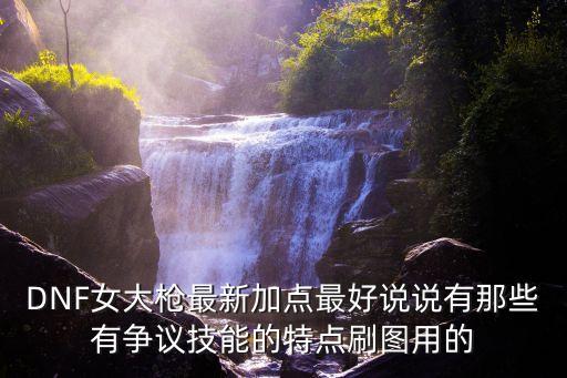 DNF女大槍最新加點最好說說有那些有爭議技能的特點刷圖用的