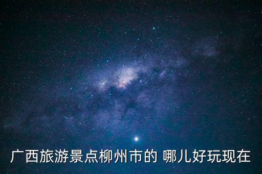 廣西旅游景點(diǎn)柳州市的 哪兒好玩現(xiàn)在
