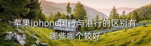 蘋果手機港版和國行的區別，蘋果iphone國行與港行的區別有哪些哪個較好