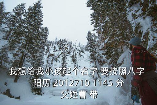 曹紫薇，我想給我小孩起個名字 要按照八字 陽歷 2012710 1145 分 父姓曹 帶