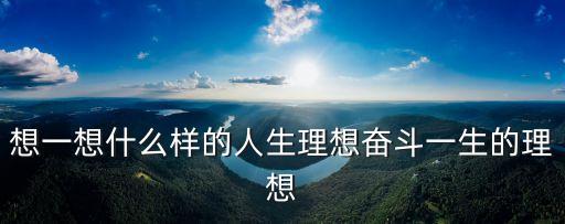 想一想什么樣的人生理想奮斗一生的理想