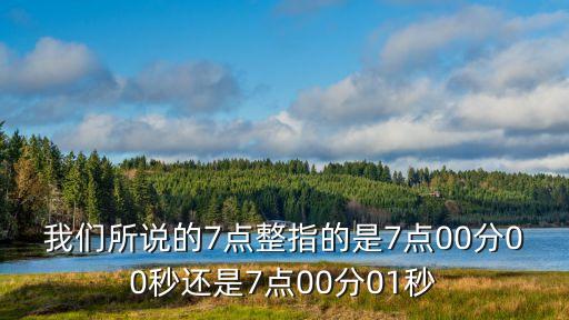 我們所說(shuō)的7點(diǎn)整指的是7點(diǎn)00分00秒還是7點(diǎn)00分01秒